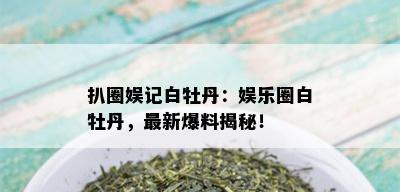 扒圈娱记白牡丹：娱乐圈白牡丹，最新爆料揭秘！