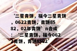 ‘二星青饼，福今二星青饼，0622青饼，青饼8582，02年青饼’n合成：‘二星青饼，福今0622青饼，青饼8582’