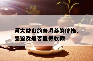 河大益山韵普洱茶的价格、品鉴及是否值得收藏