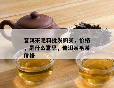 普洱茶毛料批发购买，价格，是什么意思，普洱茶毛茶价格