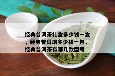 经典普洱茶礼盒多少钱一盒，经典普洱多少钱一包，经典普洱茶有哪几款型号