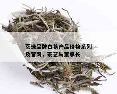 茗选品牌白茶产品价格系列及官网，茶艺与董事长