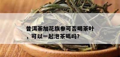 普洱茶加花旗参可否喝茶叶，可以一起泡茶喝吗？