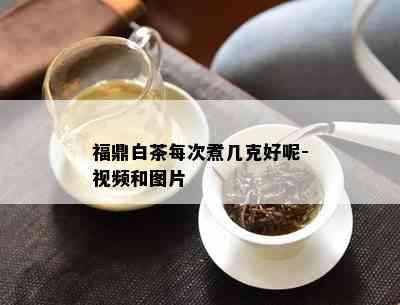 福鼎白茶每次煮几克好呢-视频和图片