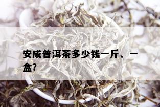 安成普洱茶多少钱一斤、一盒？