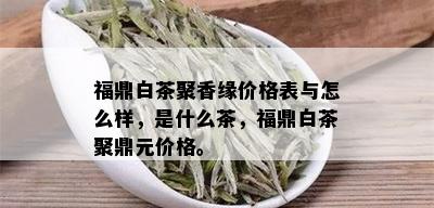 福鼎白茶聚香缘价格表与怎么样，是什么茶，福鼎白茶聚鼎元价格。