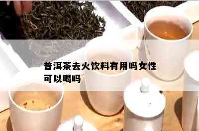 普洱茶去火饮料有用吗女性可以喝吗