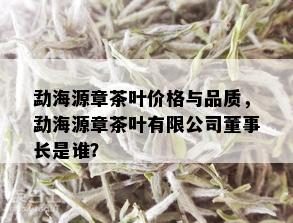 勐海源章茶叶价格与品质，勐海源章茶叶有限公司董事长是谁？