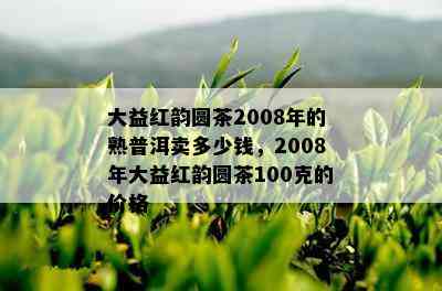 大益红韵圆茶2008年的熟普洱卖多少钱，2008年大益红韵圆茶100克的价格