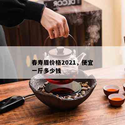 春寿眉价格2021，便宜一斤多少钱