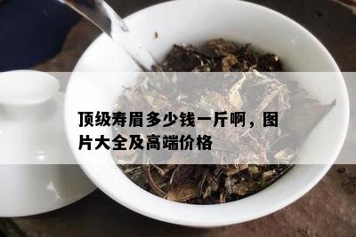 顶级寿眉多少钱一斤啊，图片大全及高端价格