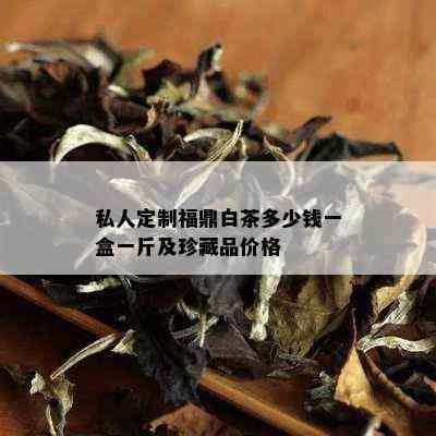 私人定制福鼎白茶多少钱一盒一斤及珍藏品价格