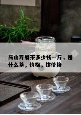 高山寿眉茶多少钱一斤，是什么茶，价格，饼价格