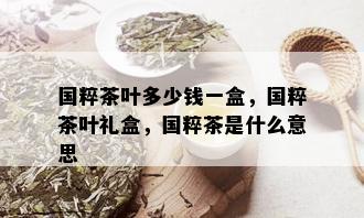 国粹茶叶多少钱一盒，国粹茶叶礼盒，国粹茶是什么意思