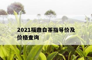 2021福鼎白茶指导价及价格查询