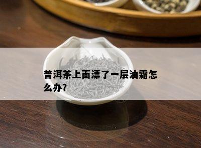 普洱茶上面漂了一层油霜怎么办？