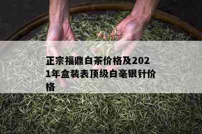 正宗福鼎白茶价格及2021年盒装表顶级白毫银针价格