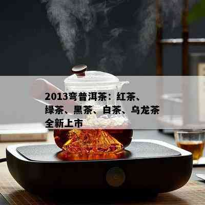 2013弯普洱茶：红茶、绿茶、黑茶、白茶、乌龙茶全新上市