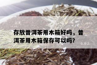 存放普洱茶用木箱好吗，普洱茶用木箱保存可以吗？