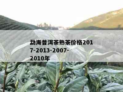 勐海普洱茶熟茶价格2017-2013-2007-2010年