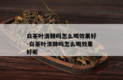 白茶叶清肺吗怎么喝效果好-白茶叶清肺吗怎么喝效果好呢