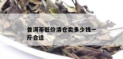 普洱茶低价清仓卖多少钱一斤合适