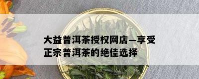 大益普洱茶授权网店—享受正宗普洱茶的绝佳选择