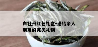 白牡丹红色礼盒-送给亲人朋友的完美礼物