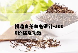 福鼎白茶白亳银针-3000价格及功效