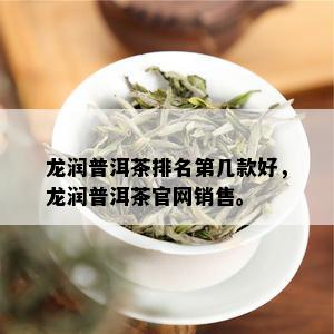 龙润普洱茶排名第几款好，龙润普洱茶官网销售。