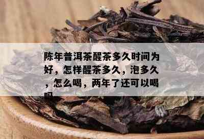 陈年普洱茶醒茶多久时间为好，怎样醒茶多久，泡多久，怎么喝，两年了还可以喝吗