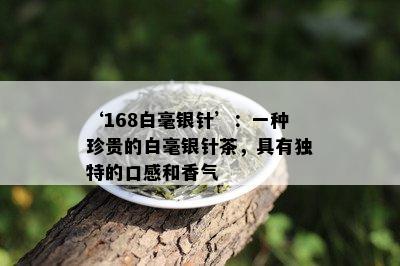 ‘168白毫银针’：一种珍贵的白毫银针茶，具有独特的口感和香气