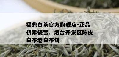 福鼎白茶官方旗舰店-正品初素瓷雪、台开发区陈皮白茶老白茶饼