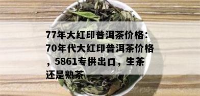 77年大红印普洱茶价格：70年代大红印普洱茶价格，5861专供出口，生茶还是熟茶