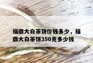 福鼎大白茶饼价钱多少，福鼎大白茶饼350克多少钱