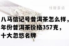 八马信记号普洱茶怎么样，年份普洱茶价格357克，十大忽悠名牌