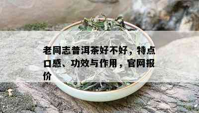 老同志普洱茶好不好，特点口感、功效与作用，官网报价