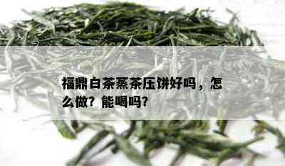 福鼎白茶蒸茶压饼好吗，怎么做？能喝吗？