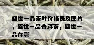 盛世一品茶叶价格表及图片，盛世一品普洱茶，盛世一品在哪