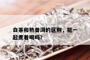 白茶和熟普洱的区别，能一起煮着喝吗？