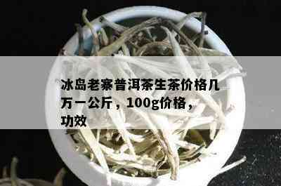 冰岛老寨普洱茶生茶价格几万一公斤，100g价格，功效