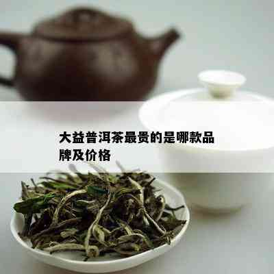 大益普洱茶最贵的是哪款品牌及价格