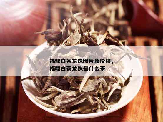 福鼎白茶龙珠图片及价格，福鼎白茶龙珠是什么茶