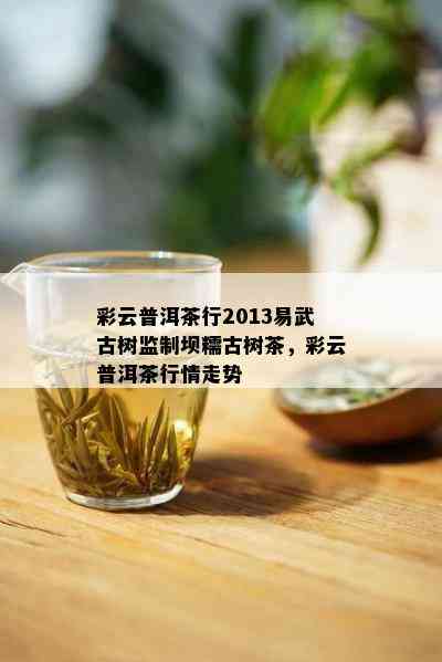 彩云普洱茶行2013易武古树监制坝糯古树茶，彩云普洱茶行情走势