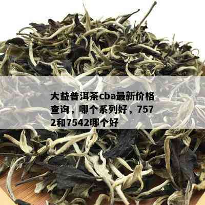 大益普洱茶cba最新价格查询，哪个系列好，7572和7542哪个好