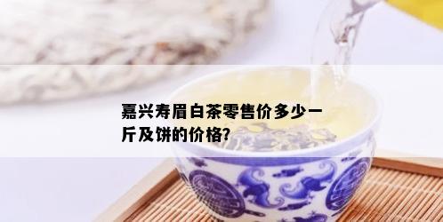 嘉兴寿眉白茶零售价多少一斤及饼的价格？