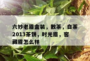 六妙老眉盒装，散茶，白茶2013茶饼，时光眉，窖藏眉怎么样