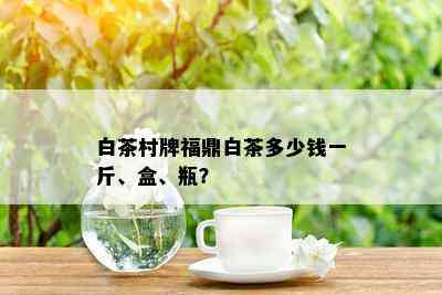 白茶村牌福鼎白茶多少钱一斤、盒、瓶？