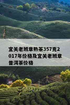 宜关老班章熟茶357克2017年价格及宜关老班章普洱茶价格