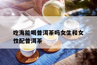 吃海能喝普洱茶吗女生和女性配普洱茶